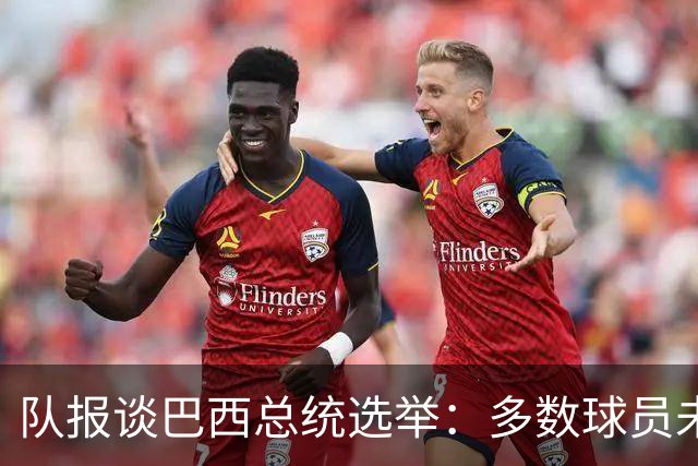 队报谈巴西总统选举：多数球员未表态，拉菲尼亚支持卢拉